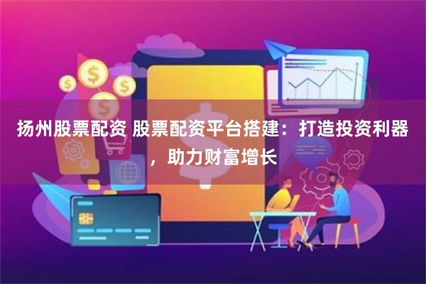 扬州股票配资 股票配资平台搭建：打造投资利器，助力财富增长