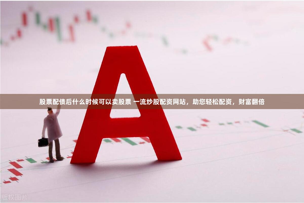 股票配债后什么时候可以卖股票 一流炒股配资网站，助您轻松配资，财富翻倍
