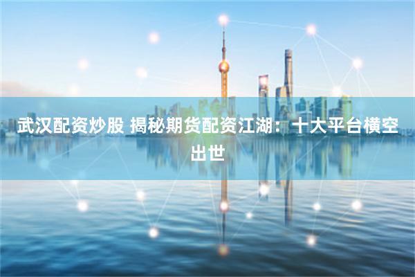 武汉配资炒股 揭秘期货配资江湖：十大平台横空出世